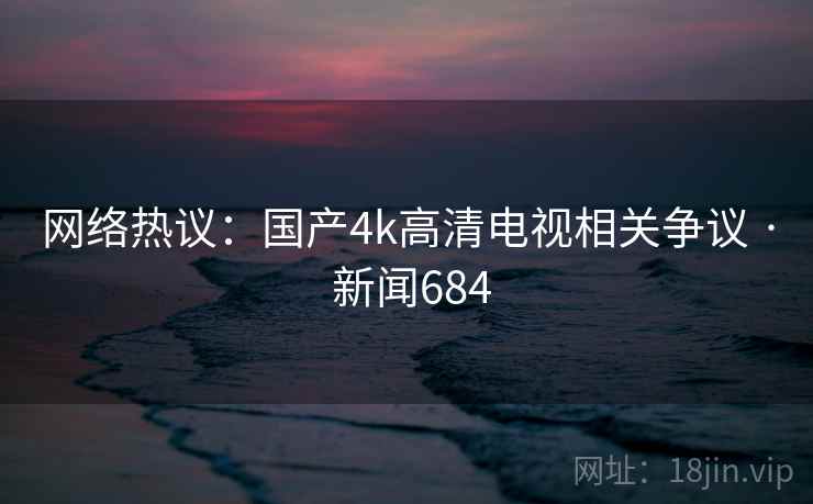 网络热议：国产4k高清电视相关争议 · 新闻684