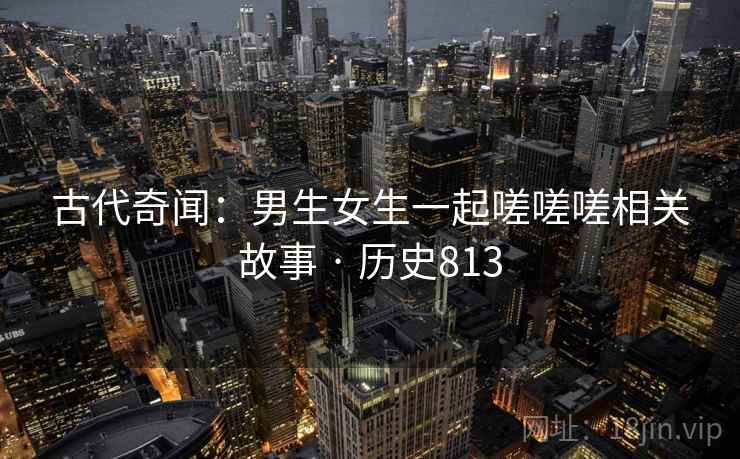 古代奇闻：男生女生一起嗟嗟嗟相关故事 · 历史813