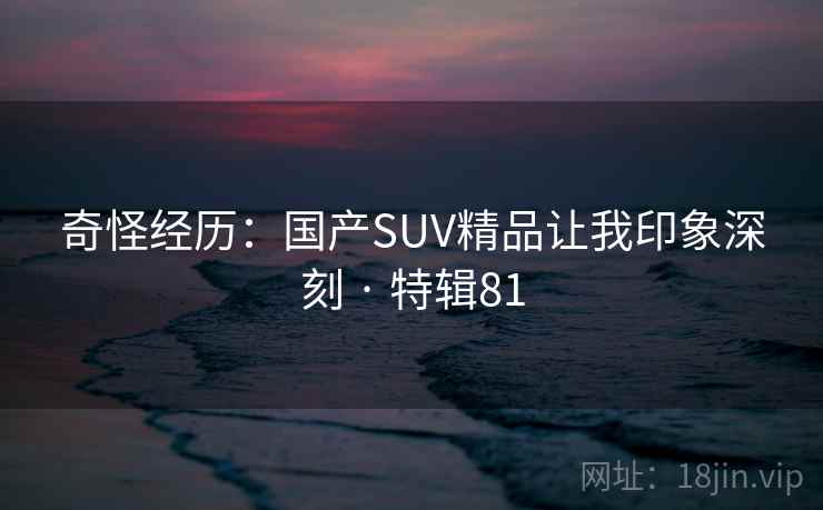 奇怪经历：国产SUV精品让我印象深刻 · 特辑81