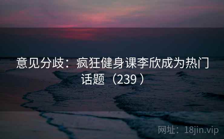 意见分歧：疯狂健身课李欣成为热门话题（239 ）